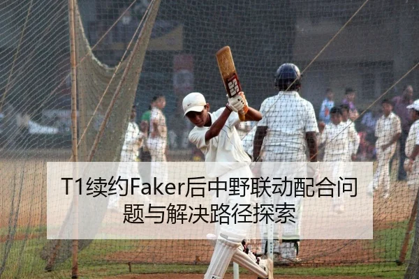 T1续约Faker后中野联动配合问题与解决路径探索
